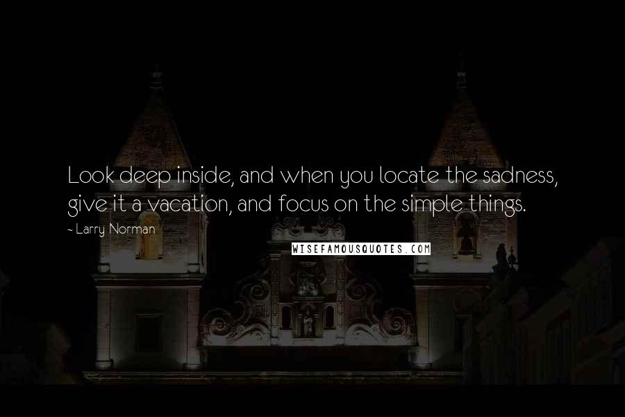 Larry Norman Quotes: Look deep inside, and when you locate the sadness, give it a vacation, and focus on the simple things.