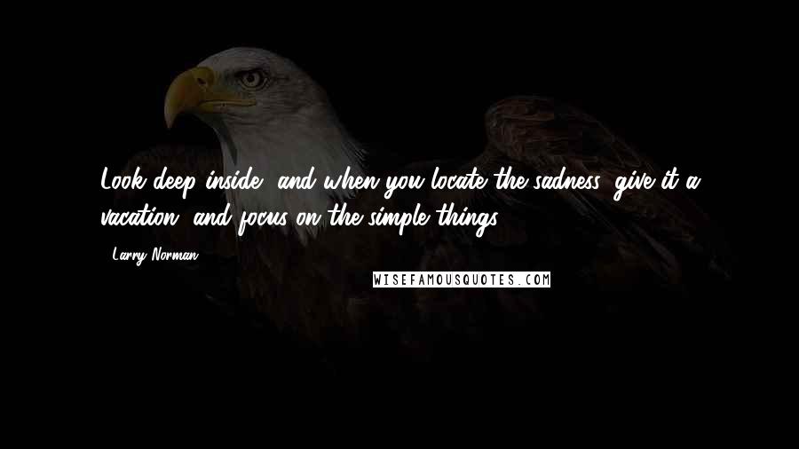 Larry Norman Quotes: Look deep inside, and when you locate the sadness, give it a vacation, and focus on the simple things.