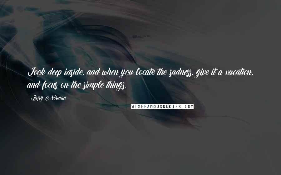 Larry Norman Quotes: Look deep inside, and when you locate the sadness, give it a vacation, and focus on the simple things.