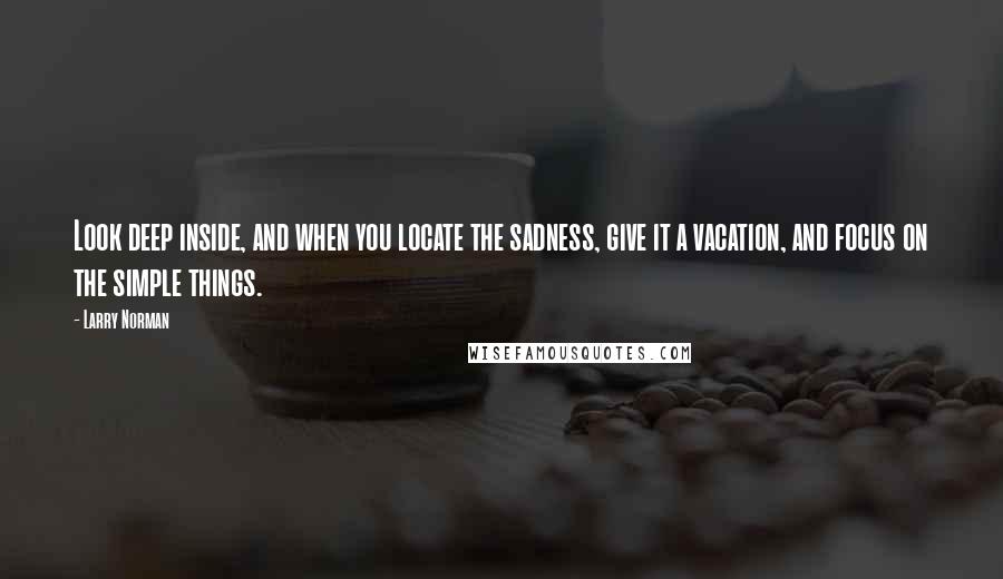 Larry Norman Quotes: Look deep inside, and when you locate the sadness, give it a vacation, and focus on the simple things.