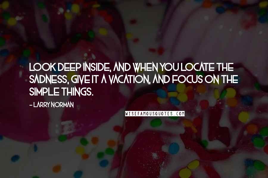 Larry Norman Quotes: Look deep inside, and when you locate the sadness, give it a vacation, and focus on the simple things.