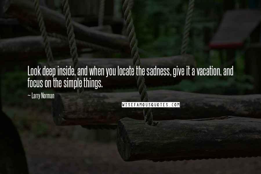 Larry Norman Quotes: Look deep inside, and when you locate the sadness, give it a vacation, and focus on the simple things.