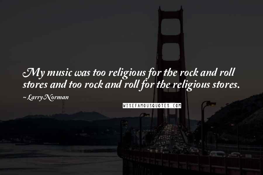 Larry Norman Quotes: My music was too religious for the rock and roll stores and too rock and roll for the religious stores.