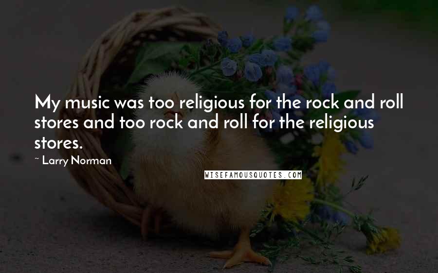 Larry Norman Quotes: My music was too religious for the rock and roll stores and too rock and roll for the religious stores.