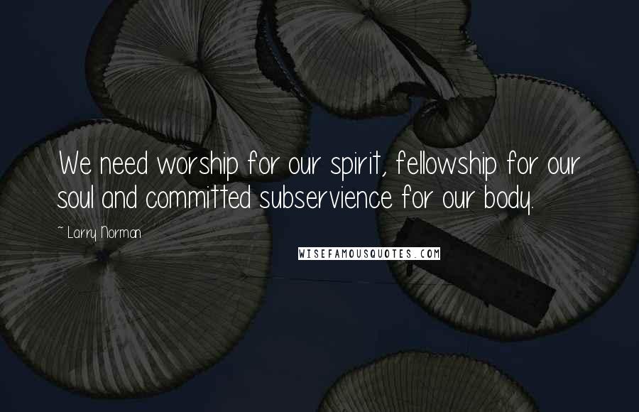Larry Norman Quotes: We need worship for our spirit, fellowship for our soul and committed subservience for our body.