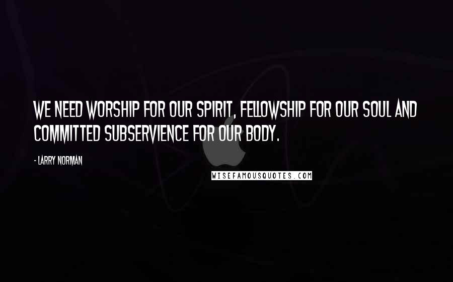 Larry Norman Quotes: We need worship for our spirit, fellowship for our soul and committed subservience for our body.
