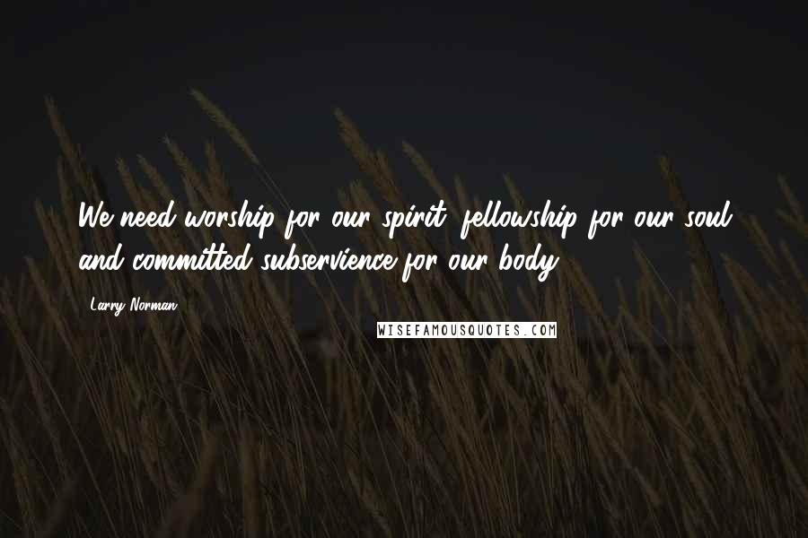 Larry Norman Quotes: We need worship for our spirit, fellowship for our soul and committed subservience for our body.
