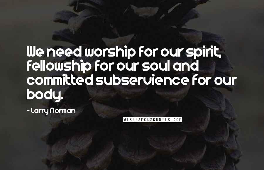 Larry Norman Quotes: We need worship for our spirit, fellowship for our soul and committed subservience for our body.