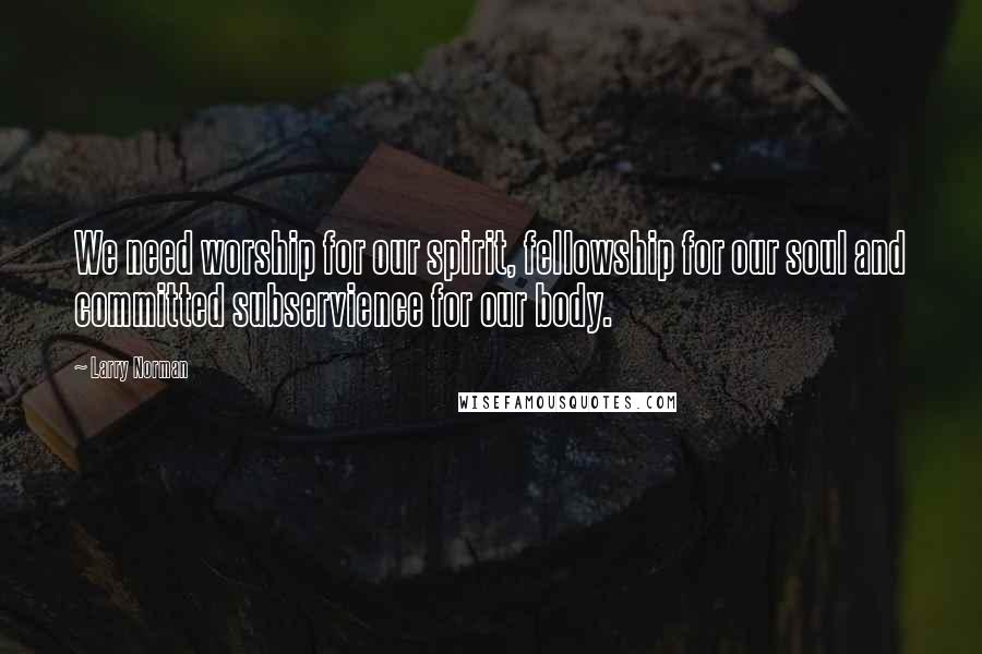 Larry Norman Quotes: We need worship for our spirit, fellowship for our soul and committed subservience for our body.