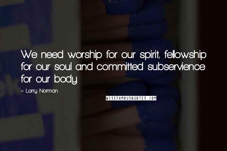 Larry Norman Quotes: We need worship for our spirit, fellowship for our soul and committed subservience for our body.