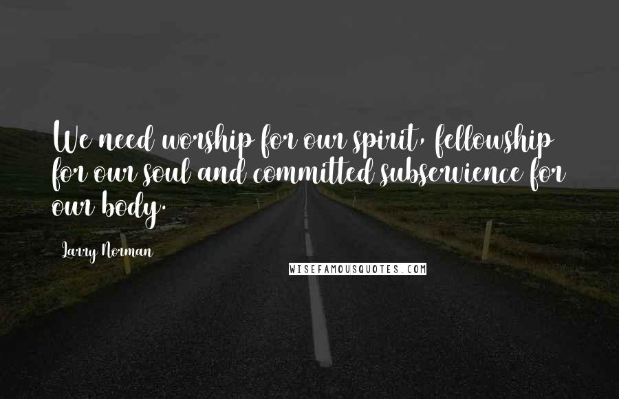 Larry Norman Quotes: We need worship for our spirit, fellowship for our soul and committed subservience for our body.
