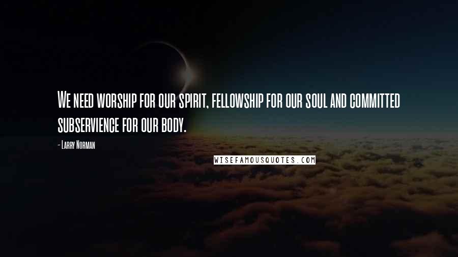 Larry Norman Quotes: We need worship for our spirit, fellowship for our soul and committed subservience for our body.