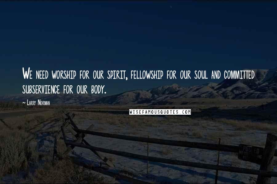 Larry Norman Quotes: We need worship for our spirit, fellowship for our soul and committed subservience for our body.