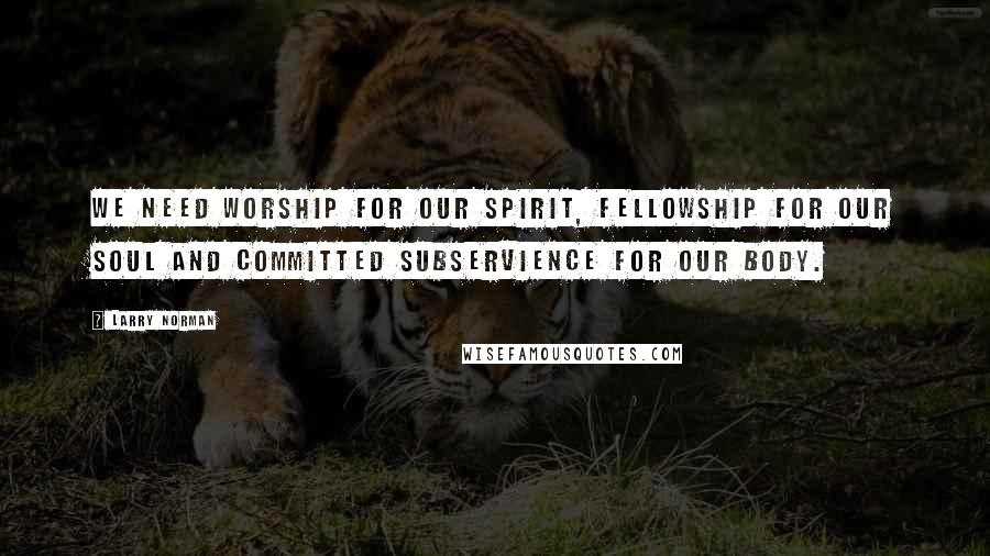 Larry Norman Quotes: We need worship for our spirit, fellowship for our soul and committed subservience for our body.