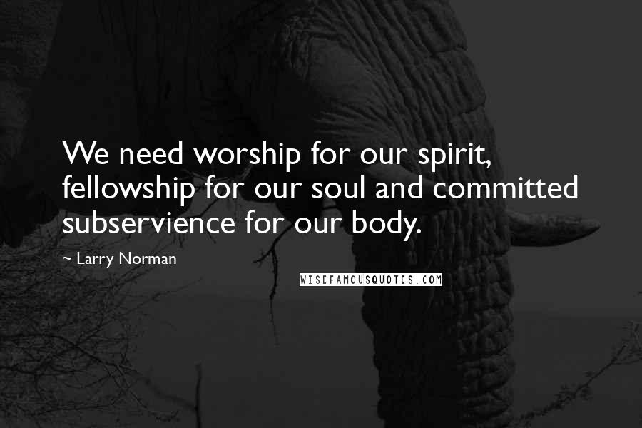 Larry Norman Quotes: We need worship for our spirit, fellowship for our soul and committed subservience for our body.