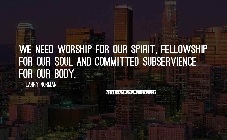 Larry Norman Quotes: We need worship for our spirit, fellowship for our soul and committed subservience for our body.