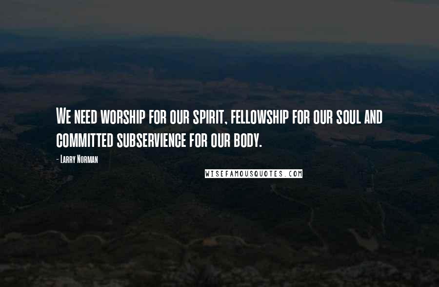 Larry Norman Quotes: We need worship for our spirit, fellowship for our soul and committed subservience for our body.