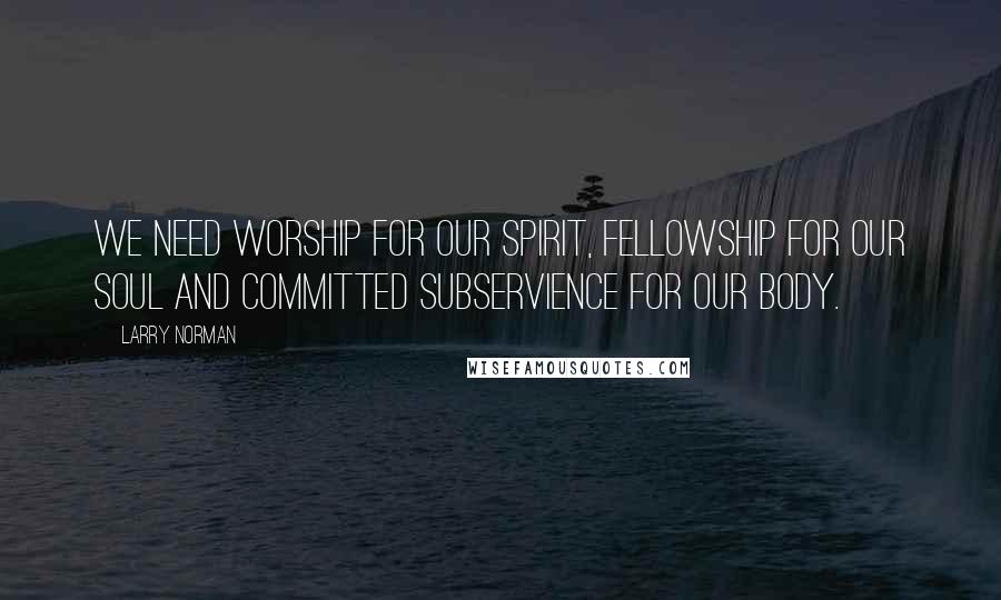 Larry Norman Quotes: We need worship for our spirit, fellowship for our soul and committed subservience for our body.