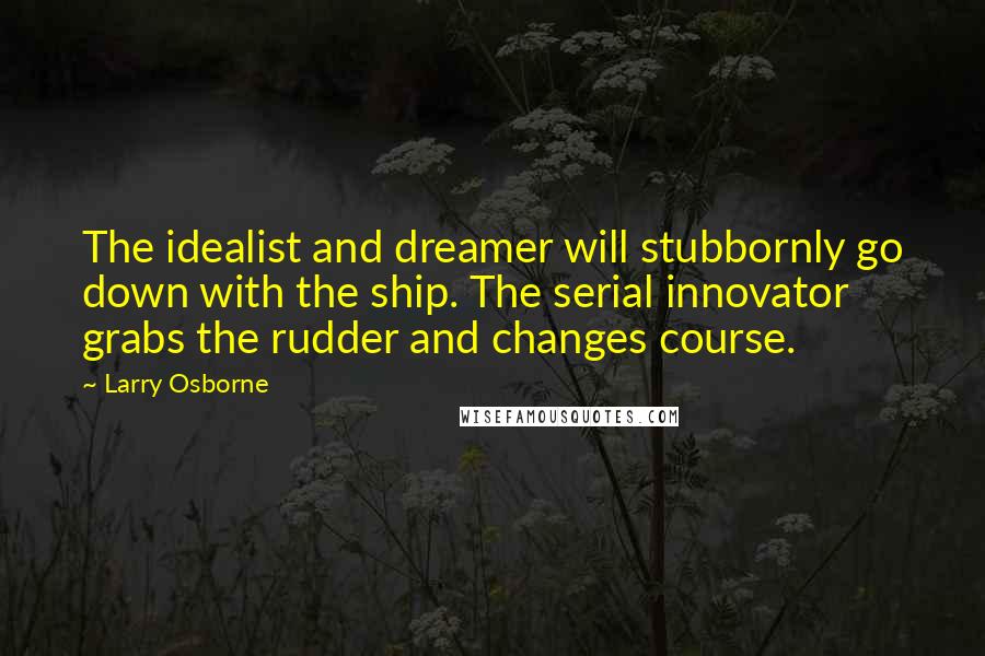 Larry Osborne Quotes: The idealist and dreamer will stubbornly go down with the ship. The serial innovator grabs the rudder and changes course.