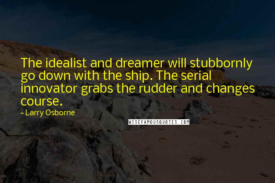 Larry Osborne Quotes: The idealist and dreamer will stubbornly go down with the ship. The serial innovator grabs the rudder and changes course.