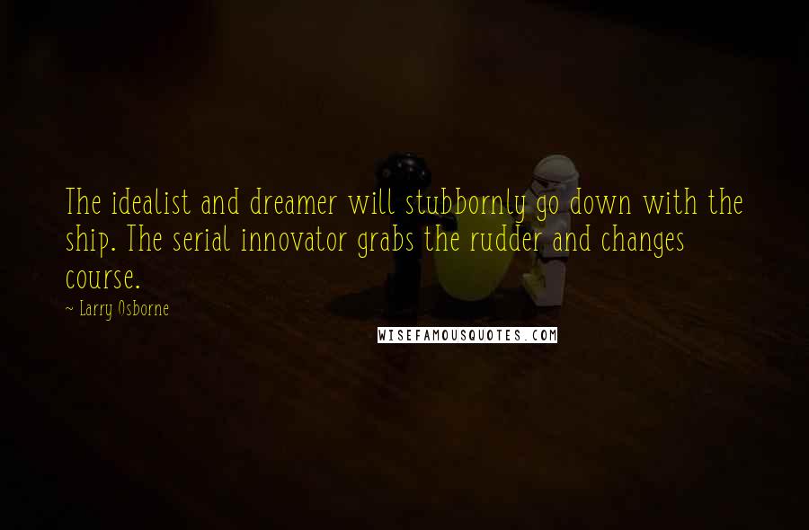 Larry Osborne Quotes: The idealist and dreamer will stubbornly go down with the ship. The serial innovator grabs the rudder and changes course.