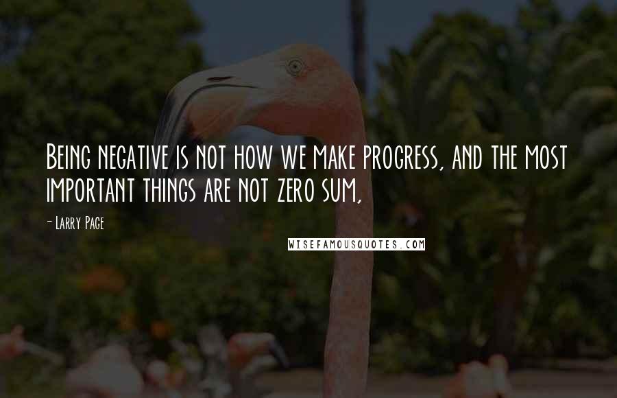 Larry Page Quotes: Being negative is not how we make progress, and the most important things are not zero sum,