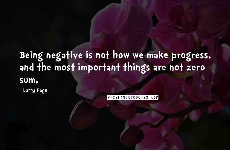 Larry Page Quotes: Being negative is not how we make progress, and the most important things are not zero sum,