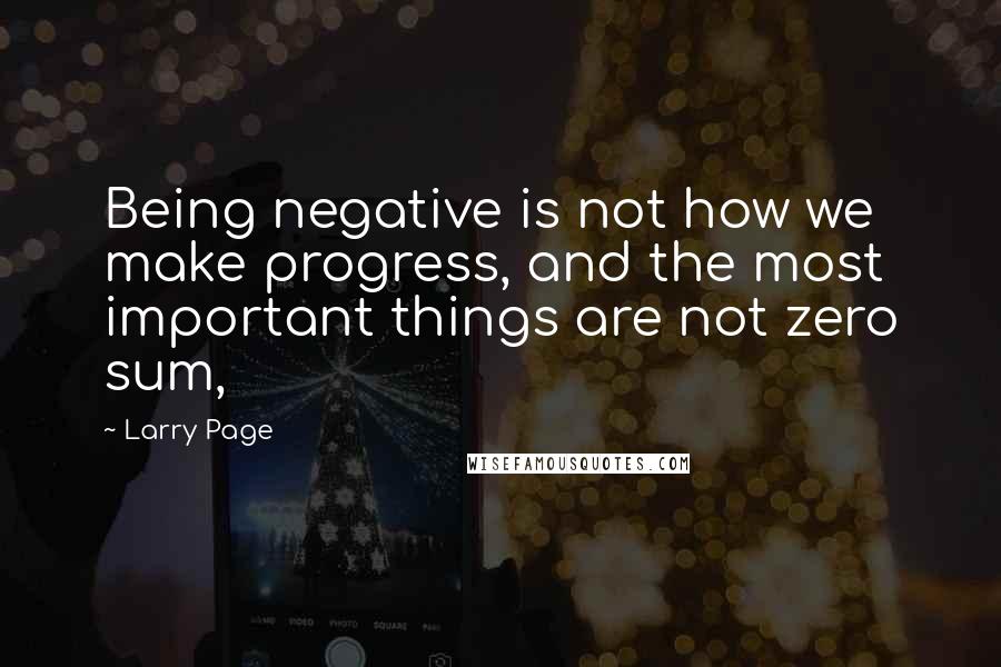 Larry Page Quotes: Being negative is not how we make progress, and the most important things are not zero sum,