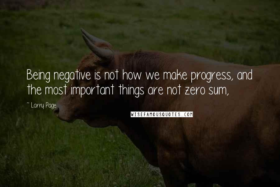 Larry Page Quotes: Being negative is not how we make progress, and the most important things are not zero sum,