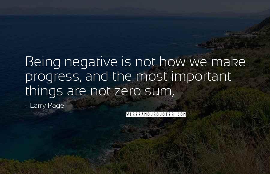 Larry Page Quotes: Being negative is not how we make progress, and the most important things are not zero sum,