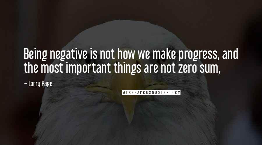 Larry Page Quotes: Being negative is not how we make progress, and the most important things are not zero sum,