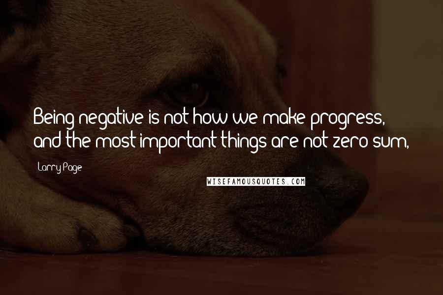 Larry Page Quotes: Being negative is not how we make progress, and the most important things are not zero sum,