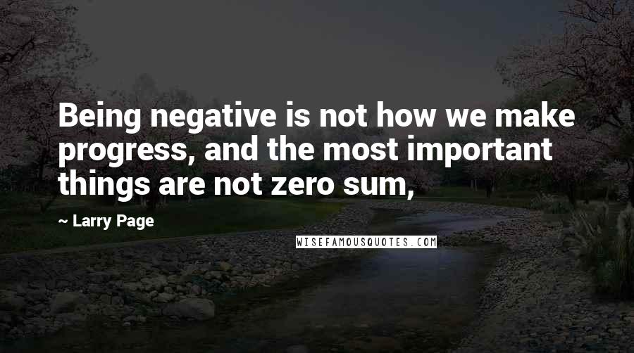 Larry Page Quotes: Being negative is not how we make progress, and the most important things are not zero sum,