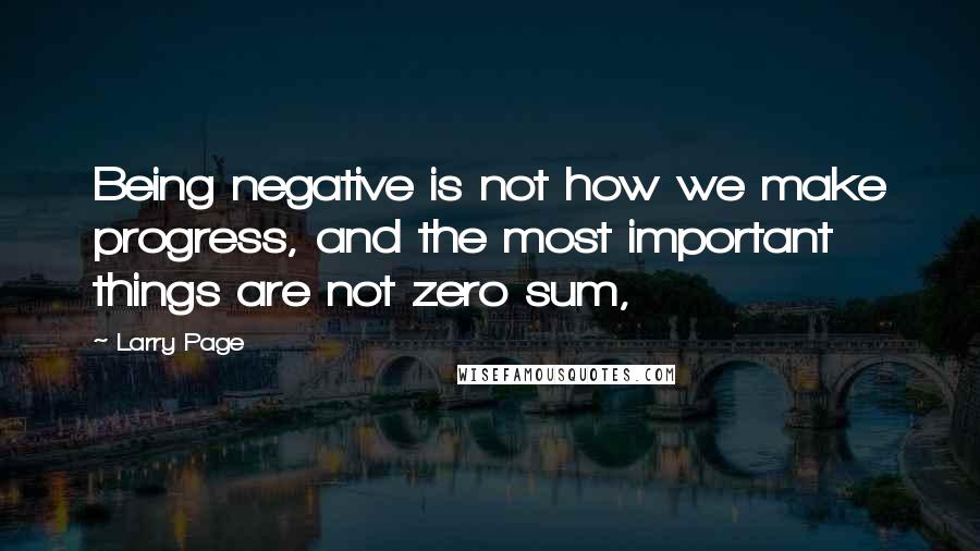 Larry Page Quotes: Being negative is not how we make progress, and the most important things are not zero sum,