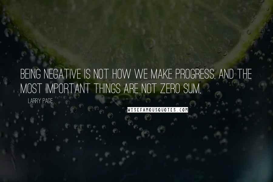 Larry Page Quotes: Being negative is not how we make progress, and the most important things are not zero sum,