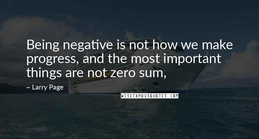 Larry Page Quotes: Being negative is not how we make progress, and the most important things are not zero sum,