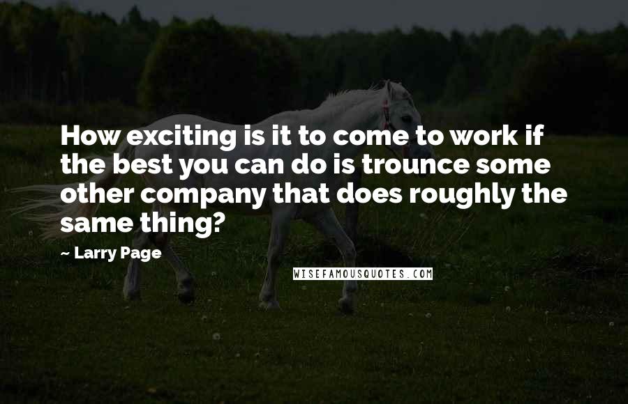 Larry Page Quotes: How exciting is it to come to work if the best you can do is trounce some other company that does roughly the same thing?