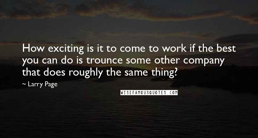 Larry Page Quotes: How exciting is it to come to work if the best you can do is trounce some other company that does roughly the same thing?