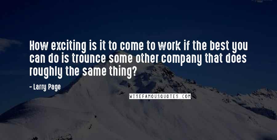 Larry Page Quotes: How exciting is it to come to work if the best you can do is trounce some other company that does roughly the same thing?