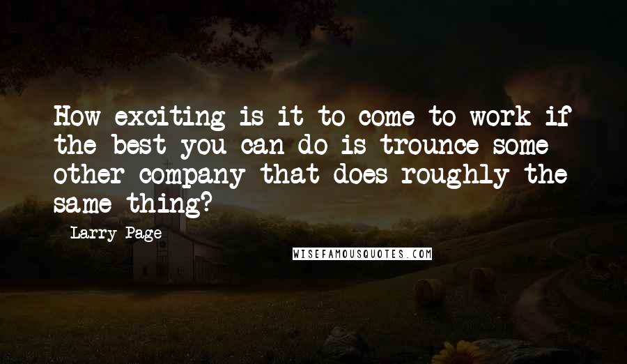 Larry Page Quotes: How exciting is it to come to work if the best you can do is trounce some other company that does roughly the same thing?