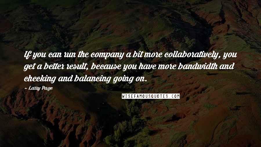 Larry Page Quotes: If you can run the company a bit more collaboratively, you get a better result, because you have more bandwidth and checking and balancing going on.