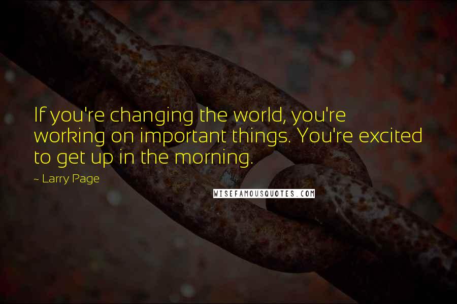 Larry Page Quotes: If you're changing the world, you're working on important things. You're excited to get up in the morning.