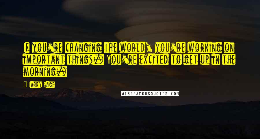 Larry Page Quotes: If you're changing the world, you're working on important things. You're excited to get up in the morning.