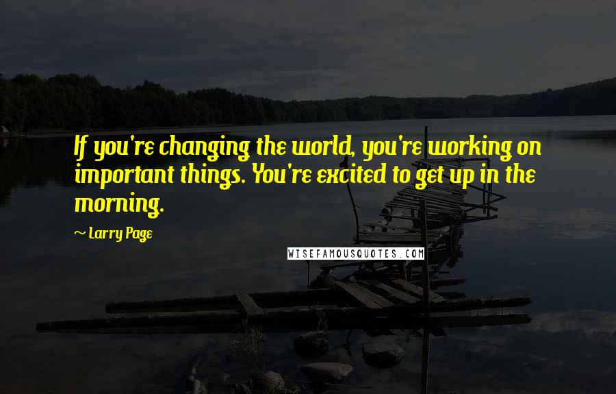 Larry Page Quotes: If you're changing the world, you're working on important things. You're excited to get up in the morning.