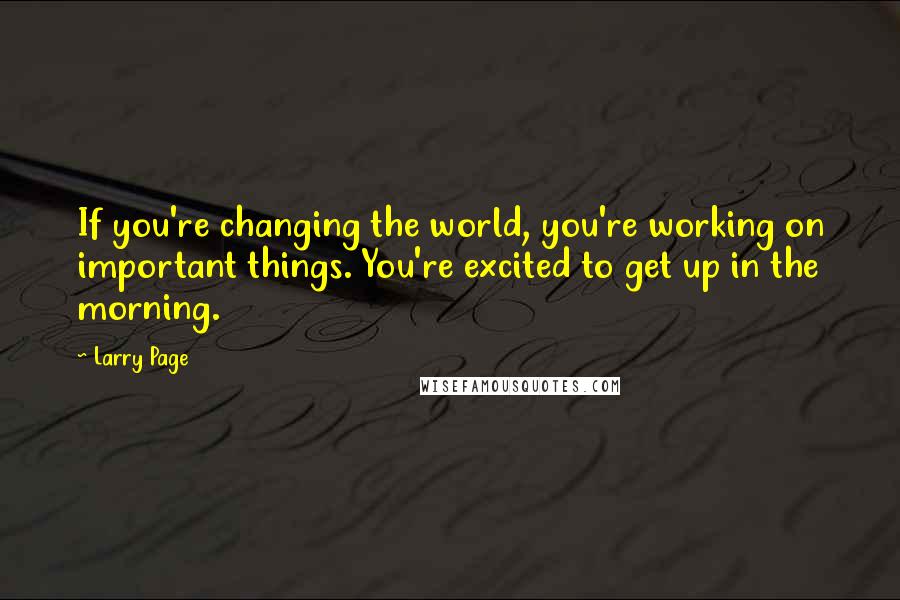 Larry Page Quotes: If you're changing the world, you're working on important things. You're excited to get up in the morning.