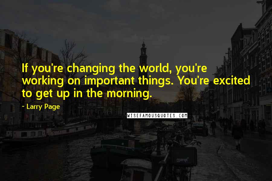Larry Page Quotes: If you're changing the world, you're working on important things. You're excited to get up in the morning.