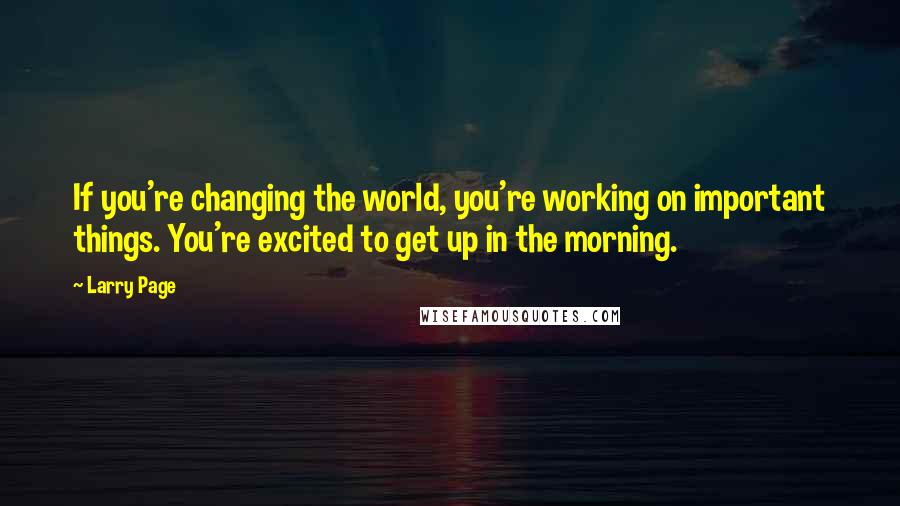 Larry Page Quotes: If you're changing the world, you're working on important things. You're excited to get up in the morning.