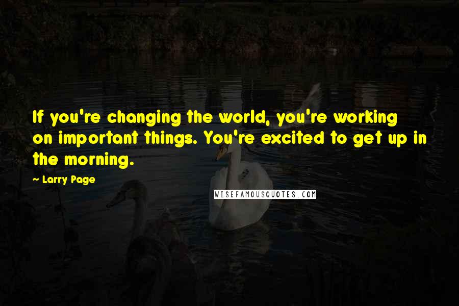 Larry Page Quotes: If you're changing the world, you're working on important things. You're excited to get up in the morning.