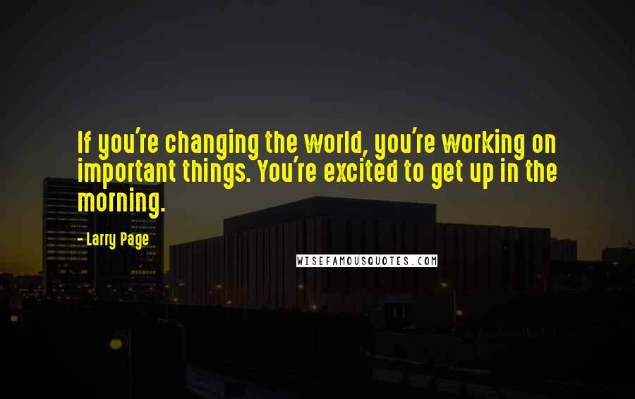 Larry Page Quotes: If you're changing the world, you're working on important things. You're excited to get up in the morning.