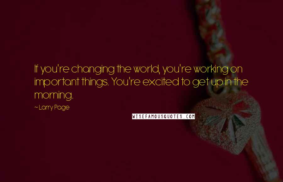 Larry Page Quotes: If you're changing the world, you're working on important things. You're excited to get up in the morning.